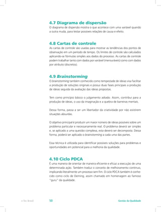 4.7 Diagrama de dispersão
O diagrama de dispersão mostra o que acontece com uma variável quando
a outra muda, para testar possíveis relações de causa e efeito.
4.8 Cartas de controle
As cartas de controle são usadas para mostrar as tendências dos pontos de
observação em um período de tempo. Os limites de controle são calculados
aplicando-se fórmulas simples aos dados do processo. As cartas de controle
podem trabalhar tanto com dados por variável (mensuráveis) como com dados
por atributo (discretos).
4.9 Brainstorming
O brainstorming também conhecido como tempestade de ideias visa facilitar
a produção de soluções originais e possui duas fases principais a produção
de ideias seguida da avaliação das ideias propostas.
Tem como princípio básico o julgamento adiado. Assim, contribui para a
produção de ideias, o uso da imaginação e a quebra de barreiras mentais.
Dessa forma, passa a ser um libertador da criatividade por não existirem
situações absurdas.
O objetivo principal é produzir um maior número de ideias possíveis sobre um
problema particular e necessariamente real. O problema deverá ser simples
e, se aplicado a uma questão complexa, esta deverá ser decomposta. Dessa
forma, poderá ser aplicado o brainstorming a cada uma das partes.
Essa técnica é utilizada para identificar possíveis soluções para problemas e
oportunidades em potencial para a melhoria da qualidade.
4.10 Ciclo PDCA
É uma maneira de orientar de maneira eficiente e eficaz a execução de uma
determinada ação. Também traduz o conceito de melhoramento contínuo,
implicando literalmente um processo sem fim. O ciclo PDCA também é conhe-
cido como ciclo de Deming, assim chamado em homenagem ao famoso
“guru” da qualidade.
Gestão da Qualidadee-Tec Brasil 50
 
