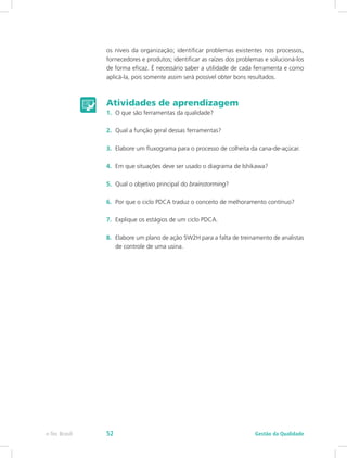 os níveis da organização; identificar problemas existentes nos processos,
fornecedores e produtos; identificar as raízes dos problemas e solucioná-los
de forma eficaz. É necessário saber a utilidade de cada ferramenta e como
aplicá-la, pois somente assim será possível obter bons resultados.
Atividades de aprendizagem
1.	 O que são ferramentas da qualidade?
2.	 Qual a função geral dessas ferramentas?
3.	 Elabore um fluxograma para o processo de colheita da cana-de-açúcar.
4.	 Em que situações deve ser usado o diagrama de Ishikawa?
5.	 Qual o objetivo principal do brainstorming?
6.	 Por que o ciclo PDCA traduz o conceito de melhoramento contínuo?
7.	 Explique os estágios de um ciclo PDCA.
8.	 Elabore um plano de ação 5W2H para a falta de treinamento de analistas
de controle de uma usina.
Gestão da Qualidadee-Tec Brasil 52
 