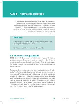 e-Tec Brasil
Aula 5 – Normas da qualidade
Objetivos
Conhecer as principais normas da qualidade ISO de importância no
processo produtivo de açúcar e álcool.
Reconhecer a importância das normas da qualidade.
5.1 As normas da qualidade
O SGQ (Sistema de Garantia da Qualidade) teve seu início devido à era da
gestão da qualidade. Os clientes necessitavam de confirmações de que os
fornecedores estavam atendendo às especificações. Dessa forma, seria pos-
sível realizar a seleção mais apropriada de quem forneceria matéria-prima
para as empresas.
Com o passar do tempo, diversas normas foram sendo criadas no mundo todo.
Nos EUA, os fornecedores do Departamento de Defesa deveriam registrar seus
SGQs de acordo com as normas MIL-Q9858A e MIL-145208ª. O Reino Unido
criou, em 1979, a norma BS-5750 também para SGQ, além de outras tantas para
setores mais específicos como NQA-1 – Quality Assourance for Nuclear Power
Plants; a GMP – Good Manufacturing Pratices – no setor de produtos médicos,
remédios e alimentos; a (API)Q1 na Association for Petroleum Industry´s; a CSA
Z299 – canadense; e as AQAP1 e 13 – Allied Quality Assourance Publications
– da OTAN – Organização do Tratado do Atlântico Norte.
“A qualidade não se faz somente com tecnologia. Ela se faz com pessoas,
sobretudo com pessoas capacitadas, treinadas, lideradas, motivadas e
plenamente conscientes de suas responsabilidades. Qualidade se faz com a
participação e o empowerment das pessoas. Nesse sentido, a qualidade é,
sobretudo, um estado de espírito que reina dentro da organização. Ela exige
o comprometimento das pessoas com a excelência.”
Chiavenato
e-Tec BrasilAula 5 - Normas da qualidade 55
 