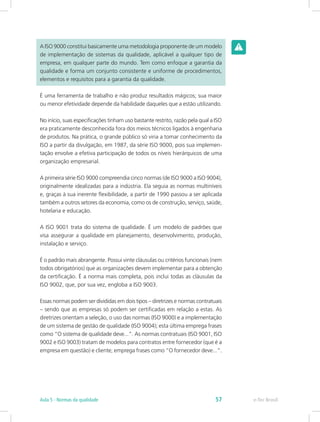 A ISO 9000 constitui basicamente uma metodologia proponente de um modelo
de implementação de sistemas da qualidade, aplicável a qualquer tipo de
empresa, em qualquer parte do mundo. Tem como enfoque a garantia da
qualidade e forma um conjunto consistente e uniforme de procedimentos,
elementos e requisitos para a garantia da qualidade.
É uma ferramenta de trabalho e não produz resultados mágicos; sua maior
ou menor efetividade depende da habilidade daqueles que a estão utilizando.
No início, suas especificações tinham uso bastante restrito, razão pela qual a ISO
era praticamente desconhecida fora dos meios técnicos ligados à engenharia
de produtos. Na prática, o grande público só viria a tomar conhecimento da
ISO a partir da divulgação, em 1987, da série ISO 9000, pois sua implemen-
tação envolve a efetiva participação de todos os níveis hierárquicos de uma
organização empresarial.
A primeira série ISO 9000 compreendia cinco normas (de ISO 9000 a ISO 9004),
originalmente idealizadas para a indústria. Ela seguia as normas multiníveis
e, graças à sua inerente flexibilidade, a partir de 1990 passou a ser aplicada
também a outros setores da economia, como os de construção, serviço, saúde,
hotelaria e educação.
A ISO 9001 trata do sistema de qualidade. É um modelo de padrões que
visa assegurar a qualidade em planejamento, desenvolvimento, produção,
instalação e serviço.
É o padrão mais abrangente. Possui vinte cláusulas ou critérios funcionais (nem
todos obrigatórios) que as organizações devem implementar para a obtenção
da certificação. É a norma mais completa, pois inclui todas as cláusulas da
ISO 9002, que, por sua vez, engloba a ISO 9003.
Essas normas podem ser divididas em dois tipos – diretrizes e normas contratuais
– sendo que as empresas só podem ser certificadas em relação a estas. As
diretrizes orientam a seleção, o uso das normas (ISO 9000) e a implementação
de um sistema de gestão de qualidade (ISO 9004); esta última emprega frases
como “O sistema de qualidade deve...”. As normas contratuais (ISO 9001, ISO
9002 e ISO 9003) tratam de modelos para contratos entre fornecedor (que é a
empresa em questão) e cliente; emprega frases como “O fornecedor deve...”.
e-Tec BrasilAula 5 - Normas da qualidade 57
 