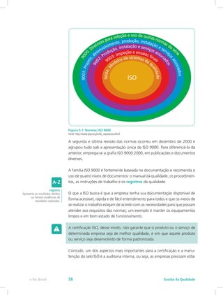 Figura 5.1: Normas ISO 9000
Fonte: http://www.qsp.org.br/da_reparacao.shtml
A segunda e última revisão das normas ocorreu em dezembro de 2000 e
agrupou tudo sob a apresentação única de ISO 9000. Para diferenciá-la da
anterior, emprega-se a grafia ISO 9000:2000, em publicações e documentos
diversos.
A família ISO 9000 é fortemente baseada na documentação e recomenda o
uso de quatro níveis de documentos: o manual da qualidade, os procedimen-
tos, as instruções de trabalho e os registros da qualidade.
O que a ISO busca é que a empresa tenha sua documentação disponível de
forma acessível, rápida e de fácil entendimento para todos e que os meios de
se realizar o trabalho estejam de acordo com as necessidades para que possam
atender aos requisitos das normas; um exemplo é manter os equipamentos
limpos e em bom estado de funcionamento.
A certificação ISO, desse modo, não garante que o produto ou o serviço de
determinada empresa seja de melhor qualidade, e sim que aquele produto
ou serviço seja desenvolvido de forma padronizada.
Contudo, um dos aspectos mais importantes para a certificação e a manu-
tenção do selo ISO é a auditoria interna, ou seja, as empresas precisam estar
registro
Apresenta os resultados obtidos
ou fornece evidências de
atividades realizadas.
Gestão da Qualidadee-Tec Brasil 58
 