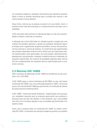 em constantes auditorias, realizadas internamente para identificar possíveis
falhas e tomar as atitudes necessárias para a correção das mesmas, e até
mesmo prevenir futuros defeitos.
Dessa forma, evita-se que as pessoas se percam em suas tarefas. Assim, é
possível manter toda documentação e o comprometimento de todos com a
qualidade.
A ISO não exerce ação coercitiva e a decisão de seguir ou não suas recomen-
dações compete a cada país ou empresa.
A aplicação das normas ISO pode ser utilizada quando é exigido que uma
empresa fornecedora aplicasse a gestão da qualidade atendendo alguns
princípios como: regulamentos do governo brasileiro, normas internacionais,
normas nacionais e normas da empresa. O cumprimento das especificações
dos produtos dependerá ainda de outros fatores que são importantes esta-
rem padronizados e bem gerenciados, tais como projeto, desenvolvimento,
planejamento, pós-produção, instalação, assistência técnica e marketing. Os
requisitos especificados nos sistemas da qualidade propostos pelas normas
ISO são complementares aos requisitos técnicos especificados para os pro-
dutos e serviços.
5.3 Normas ISO 14000
Todo o processo de elaboração da ISO 14000 foi semelhante ao que acon-
teceu com a ISO 9000.
A ISO 14000 segue a mesma sistemática da ISO 9000, ou seja, não haverá
certificação ISO 14000, mas uma certificação baseada na 14001, norma esta
que é a única da família ISO 14000 que permitirá ter um certificado de Sistema
de Gerenciamento Ambiental (SGA).
A ISO 14000 – Sistema de Gestão Ambiental – Especificações com guia para
uso, estabelece requisitos para as empresas gerenciarem seus produtos e
processos para que eles não agridam o meio ambiente, que a comunidade
não sofra com os resíduos gerados e que a sociedade seja beneficiada num
aspecto amplo.
Assim, para a empresa obter um certificado ISO 14000, ou melhor, certifi-
cado ISO 14001, é necessário que atenda às exigências quanto à sua política
e-Tec BrasilAula 5 - Normas da qualidade 59
 