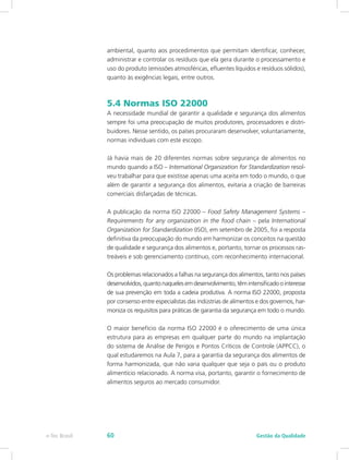 ambiental, quanto aos procedimentos que permitam identificar, conhecer,
administrar e controlar os resíduos que ela gera durante o processamento e
uso do produto (emissões atmosféricas, efluentes líquidos e resíduos sólidos),
quanto às exigências legais, entre outros.
5.4 Normas ISO 22000
A necessidade mundial de garantir a qualidade e segurança dos alimentos
sempre foi uma preocupação de muitos produtores, processadores e distri-
buidores. Nesse sentido, os países procuraram desenvolver, voluntariamente,
normas individuais com este escopo.
Já havia mais de 20 diferentes normas sobre segurança de alimentos no
mundo quando a ISO – International Organization for Standardization resol-
veu trabalhar para que existisse apenas uma aceita em todo o mundo, o que
além de garantir a segurança dos alimentos, evitaria a criação de barreiras
comerciais disfarçadas de técnicas.
A publicação da norma ISO 22000 – Food Safety Management Systems –
Requirements for any organization in the food chain – pela International
Organization for Standardization (ISO), em setembro de 2005, foi a resposta
definitiva da preocupação do mundo em harmonizar os conceitos na questão
de qualidade e segurança dos alimentos e, portanto, tornar os processos ras-
treáveis e sob gerenciamento contínuo, com reconhecimento internacional.
Os problemas relacionados a falhas na segurança dos alimentos, tanto nos países
desenvolvidos, quanto naqueles em desenvolvimento, têm intensificado o interesse
de sua prevenção em toda a cadeia produtiva. A norma ISO 22000, proposta
por consenso entre especialistas das indústrias de alimentos e dos governos, har-
moniza os requisitos para práticas de garantia da segurança em todo o mundo.
O maior benefício da norma ISO 22000 é o oferecimento de uma única
estrutura para as empresas em qualquer parte do mundo na implantação
do sistema de Análise de Perigos e Pontos Críticos de Controle (APPCC), o
qual estudaremos na Aula 7, para a garantia da segurança dos alimentos de
forma harmonizada, que não varia qualquer que seja o país ou o produto
alimentício relacionado. A norma visa, portanto, garantir o fornecimento de
alimentos seguros ao mercado consumidor.
Gestão da Qualidadee-Tec Brasil 60
 