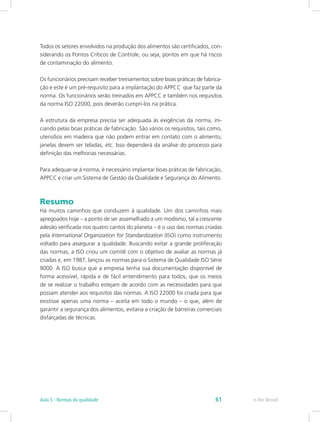 Todos os setores envolvidos na produção dos alimentos são certificados, con-
siderando os Pontos Críticos de Controle, ou seja, pontos em que há riscos
de contaminação do alimento.
Os funcionários precisam receber treinamentos sobre boas práticas de fabrica-
ção e este é um pré-requisito para a implantação do APPCC que faz parte da
norma. Os funcionários serão treinados em APPCC e também nos requisitos
da norma ISO 22000, pois deverão cumpri-los na prática.
A estrutura da empresa precisa ser adequada às exigências da norma, ini-
ciando pelas boas práticas de fabricação. São vários os requisitos, tais como,
utensílios em madeira que não podem entrar em contato com o alimento,
janelas devem ser teladas, etc. Isso dependerá da análise do processo para
definição das melhorias necessárias.
Para adequar-se à norma, é necessário implantar boas práticas de fabricação,
APPCC e criar um Sistema de Gestão da Qualidade e Segurança do Alimento.
Resumo
Há muitos caminhos que conduzem à qualidade. Um dos caminhos mais
apregoados hoje – a ponto de ser assemelhado a um modismo, tal a crescente
adesão verificada nos quatro cantos do planeta – é o uso das normas criadas
pela International Organization for Standardization (ISO) como instrumento
voltado para assegurar a qualidade. Buscando evitar a grande proliferação
das normas, a ISO criou um comitê com o objetivo de avaliar as normas já
criadas e, em 1987, lançou as normas para o Sistema de Qualidade ISO Série
9000. A ISO busca que a empresa tenha sua documentação disponível de
forma acessível, rápida e de fácil entendimento para todos, que os meios
de se realizar o trabalho estejam de acordo com as necessidades para que
possam atender aos requisitos das normas. A ISO 22000 foi criada para que
existisse apenas uma norma – aceita em todo o mundo – o que, além de
garantir a segurança dos alimentos, evitaria a criação de barreiras comerciais
disfarçadas de técnicas.
e-Tec BrasilAula 5 - Normas da qualidade 61
 