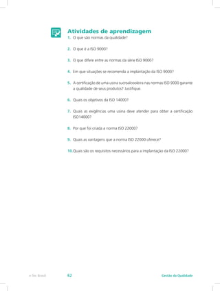 Atividades de aprendizagem
1.	 O que são normas da qualidade?
2.	 O que é a ISO 9000?
3.	 O que difere entre as normas da série ISO 9000?
4.	 Em que situações se recomenda a implantação da ISO 9000?
5.	 A certificação de uma usina sucroalcooleira nas normas ISO 9000 garante
a qualidade de seus produtos? Justifique.
6.	 Quais os objetivos da ISO 14000?
7.	 Quais as exigências uma usina deve atender para obter a certificação
ISO14000?
8.	 Por que foi criada a norma ISO 22000?
9.	 Quais as vantagens que a norma ISO 22000 oferece?
10.	Quais são os requisitos necessários para a implantação da ISO 22000?
Gestão da Qualidadee-Tec Brasil 62
 