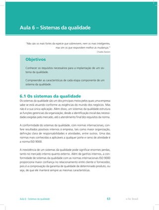 e-Tec Brasil
Aula 6 – Sistemas da qualidade
Objetivos
Conhecer os requisitos necessários para a implantação de um sis-
tema da qualidade.
Compreender as características de cada etapa componente de um
sistema da qualidade.
6.1 Os sistemas da qualidade
Os sistemas da qualidade são um dos principais meios pelos quais uma empresa
sabe se está atuando conforme as exigências do mundo dos negócios. Mas
não é a sua única aplicação. Além disso, um sistemas da qualidade estrutura
as funções gerenciais da organização, desde a identificação inicial das necessi-
dades exigidas pelo mercado, até o atendimento final dos requisitos da norma.
A conformidade do sistemas da qualidade, com normas internacionais, con-
fere resultados positivos internos à empresa, tais como maior organização,
definição clara de responsabilidades e atividades, entre outros. Uma das
normas mais conhecidas e aplicáveis a qualquer porte e ramo de atividade é
a norma ISO 9000.
A inexistência de um sistemas da qualidade pode significar enormes perdas,
tanto no mercado interno quanto externo. Além de ganhos internos, a con-
formidade de sistemas da qualidade com as normas internacionais ISO 9000
proporciona maior confiança no relacionamento entre cliente e fornecedor,
pois é a comprovação da garantia de qualidade de determinado produto, ou
seja, de que ele manterá sempre as mesmas características.
“Não são os mais fortes da espécie que sobrevivem, nem os mais inteligentes,
mas sim os que respondem melhor às mudanças.”
Charles Darwin
e-Tec BrasilAula 6 - Sistemas da qualidade 63
 