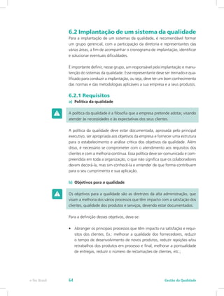6.2 Implantação de um sistema da qualidade
Para a implantação de um sistemas da qualidade, é recomendável formar
um grupo gerencial, com a participação da diretoria e representantes das
várias áreas, a fim de acompanhar o cronograma de implantação, identificar
e solucionar eventuais dificuldades.
É importante definir, nesse grupo, um responsável pela implantação e manu-
tenção do sistemas da qualidade. Esse representante deve ser treinado e qua-
lificado para conduzir a implantação, ou seja, deve ter um bom conhecimento
das normas e das metodologias aplicáveis a sua empresa e a seus produtos.
6.2.1 Requisitos
a)	 Política da qualidade
A política da qualidade é a filosofia que a empresa pretende adotar, visando
atender às necessidades e às expectativas dos seus clientes.
A política da qualidade deve estar documentada, aprovada pelo principal
executivo, ser apropriada aos objetivos da empresa e fornecer uma estrutura
para o estabelecimento e análise crítica dos objetivos da qualidade. Além
disso, é necessário se comprometer com o atendimento aos requisitos dos
clientes e com a melhoria contínua. Essa política deve ser comunicada e com-
preendida em toda a organização, o que não significa que os colaboradores
devam decorá-la, mas sim conhecê-la e entender de que forma contribuem
para o seu cumprimento e sua aplicação.
b)	 Objetivos para a qualidade
Os objetivos para a qualidade são as diretrizes da alta administração, que
visam a melhoria dos vários processos que têm impacto com a satisfação dos
clientes, qualidade dos produtos e serviços, devendo estar documentados.
Para a definição desses objetivos, deve-se:
•	 Abranger os principais processos que têm impacto na satisfação e requi-
sitos dos clientes. Ex.: melhorar a qualidade dos fornecedores, reduzir
o tempo de desenvolvimento de novos produtos, reduzir rejeições e/ou
retrabalhos dos produtos em processo e final, melhorar a pontualidade
de entregas, reduzir o número de reclamações de clientes, etc.;
Gestão da Qualidadee-Tec Brasil 64
 