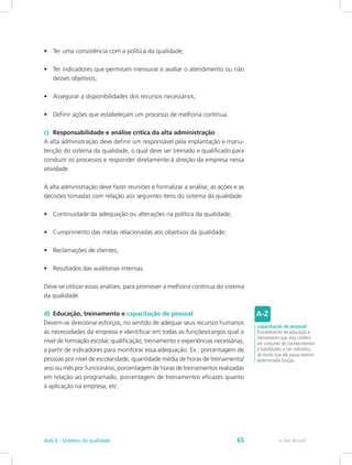 •	 Ter uma consistência com a política da qualidade;
•	 Ter indicadores que permitam mensurar e avaliar o atendimento ou não
desses objetivos;
•	 Assegurar a disponibilidades dos recursos necessários;
•	 Definir ações que estabeleçam um processo de melhoria contínua.
c)	 Responsabilidade e análise crítica da alta administração
A alta administração deve definir um responsável pela implantação e manu-
tenção do sistema da qualidade, o qual deve ser treinado e qualificado para
conduzir os processos e responder diretamente à direção da empresa nessa
atividade.
A alta administração deve fazer reuniões e formalizar a análise, as ações e as
decisões tomadas com relação aos seguintes itens do sistema da qualidade:
•	 Continuidade da adequação ou alterações na política da qualidade;
•	 Cumprimento das metas relacionadas aos objetivos da qualidade;
•	 Reclamações de clientes;
•	 Resultados das auditorias internas.
Deve-se utilizar essas análises, para promover a melhoria contínua do sistema
da qualidade.
d)	 Educação, treinamento e capacitação de pessoal
Devem-se direcionar esforços, no sentido de adequar seus recursos humanos
às necessidades da empresa e identificar em todas as funções/cargos qual o
nível de formação escolar, qualificação, treinamento e experiências necessárias,
a partir de indicadores para monitorar essa adequação. Ex.: porcentagem de
pessoas por nível de escolaridade, quantidade média de horas de treinamento/
ano ou mês por funcionário, porcentagem de horas de treinamentos realizadas
em relação ao programado, porcentagem de treinamentos eficazes quanto
à aplicação na empresa, etc.
capacitação de pessoal
Procedimento de educação e
treinamento que visa conferir
um conjunto de conhecimentos
e habilidades a um indivíduo,
de modo que ele possa exercer
determinada função.
e-Tec BrasilAula 6 - Sistemas da qualidade 65
 