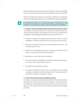 Deve-se identificar e providenciar treinamentos, tendo em vista as necessidades
atuais e futuras da empresa relacionadas às atividades do sistema da qualidade.
Devem haver registros de educação, treinamento, experiências e qualificações
de todos os colaboradores que executam atividades do sistema da qualidade.
Os colaboradores devem ser conscientizados sobre a importância de suas
atividades e como contribuem para o alcance dos objetivos da qualidade.
e)	 Cotação e análise do pedido de desenvolvimento do produto do cliente
As atividades de cotação (orçamento) e a solicitação de pedido de desenvol-
vimento do produto devem ser realizadas de tal forma que identifiquem as
necessidades, requisitos/especificações do cliente, de tal forma que:
•	 Contenha os requisitos do produto especificados pelo cliente, incluindo
embalagem, entrega, assistência técnica e prazo de envio de amostras;
•	 Contenha os requisitos do produto não especificados pelo cliente, mas
necessários para seu uso;
•	 Identifique as necessidades dos materiais, máquinas, ferramentas, insta-
lações e recursos para fornecimento do produto;
•	 Identifique os custos relacionados ao produto;
•	 Tenha uma análise da viabilidade do atendimento dos requisitos de pra-
zo, volume, preço e especificações técnicas;
•	 Haja registros dos requisitos anteriores;
•	 Ao receber o pedido do cliente, antes da aceitação, haja uma análise,
acordadas e registradas eventuais divergências em relação aos requisitos
previamente acordados em relação à cotação.
f)	 Desenvolvimento de novos produtos/processos
Deve haver um processo planejado para desenvolvimento de novos produtos
e/ou processos de tal forma que, antes da produção, os materiais, ferramen-
tas, dispositivos, especificações do produto ou processo, meios de controle e
demais recursos, estejam disponíveis num prazo que atenda as necessidades
do cliente.
Gestão da Qualidadee-Tec Brasil 66
 