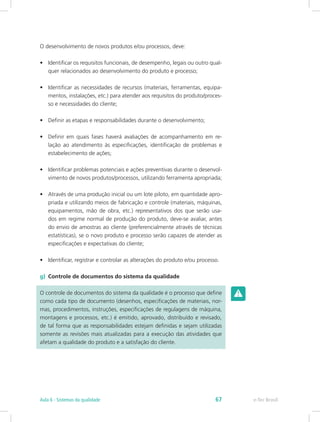 O desenvolvimento de novos produtos e/ou processos, deve:
•	 Identificar os requisitos funcionais, de desempenho, legais ou outro qual-
quer relacionados ao desenvolvimento do produto e processo;
•	 Identificar as necessidades de recursos (materiais, ferramentas, equipa-
mentos, instalações, etc.) para atender aos requisitos do produto/proces-
so e necessidades do cliente;
•	 Definir as etapas e responsabilidades durante o desenvolvimento;
•	 Definir em quais fases haverá avaliações de acompanhamento em re-
lação ao atendimento às especificações, identificação de problemas e
estabelecimento de ações;
•	 Identificar problemas potenciais e ações preventivas durante o desenvol-
vimento de novos produtos/processos, utilizando ferramenta apropriada;
•	 Através de uma produção inicial ou um lote piloto, em quantidade apro-
priada e utilizando meios de fabricação e controle (materiais, máquinas,
equipamentos, mão de obra, etc.) representativos dos que serão usa-
dos em regime normal de produção do produto, deve-se avaliar, antes
do envio de amostras ao cliente (preferencialmente através de técnicas
estatísticas), se o novo produto e processo serão capazes de atender as
especificações e expectativas do cliente;
•	 Identificar, registrar e controlar as alterações do produto e/ou processo.
g)	 Controle de documentos do sistema da qualidade
O controle de documentos do sistema da qualidade é o processo que define
como cada tipo de documento (desenhos, especificações de materiais, nor-
mas, procedimentos, instruções, especificações de regulagens de máquina,
montagens e processos, etc.) é emitido, aprovado, distribuído e revisado,
de tal forma que as responsabilidades estejam definidas e sejam utilizadas
somente as revisões mais atualizadas para a execução das atividades que
afetam a qualidade do produto e a satisfação do cliente.
e-Tec BrasilAula 6 - Sistemas da qualidade 67
 