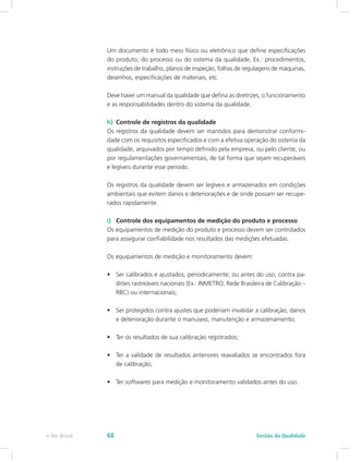 Um documento é todo meio físico ou eletrônico que define especificações
do produto, do processo ou do sistema da qualidade. Ex.: procedimentos,
instruções de trabalho, planos de inspeção, folhas de regulagens de máquinas,
desenhos, especificações de materiais, etc.
Deve haver um manual da qualidade que defina as diretrizes, o funcionamento
e as responsabilidades dentro do sistema da qualidade.
h)	 Controle de registros da qualidade
Os registros da qualidade devem ser mantidos para demonstrar conformi-
dade com os requisitos especificados e com a efetiva operação do sistema da
qualidade, arquivados por tempo definido pela empresa, ou pelo cliente, ou
por regulamentações governamentais, de tal forma que sejam recuperáveis
e legíveis durante esse período.
Os registros da qualidade devem ser legíveis e armazenados em condições
ambientais que evitem danos e deteriorações e de onde possam ser recupe-
rados rapidamente.
i)	 Controle dos equipamentos de medição do produto e processo
Os equipamentos de medição do produto e processo devem ser controlados
para assegurar confiabilidade nos resultados das medições efetuadas.
Os equipamentos de medição e monitoramento devem:
•	 Ser calibrados e ajustados, periodicamente, ou antes do uso, contra pa-
drões rastreáveis nacionais (Ex.: INMETRO, Rede Brasileira de Calibração –
RBC) ou internacionais;
•	 Ser protegidos contra ajustes que poderiam invalidar a calibração, danos
e deterioração durante o manuseio, manutenção e armazenamento;
•	 Ter os resultados de sua calibração registrados;
•	 Ter a validade de resultados anteriores reavaliados se encontrados fora
de calibração;
•	 Ter softwares para medição e monitoramento validados antes do uso.
Gestão da Qualidadee-Tec Brasil 68
 