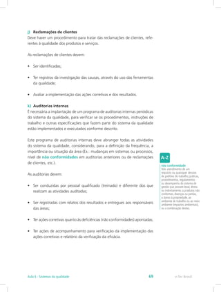 j)	 Reclamações de clientes
Deve haver um procedimento para tratar das reclamações de clientes, refe-
rentes à qualidade dos produtos e serviços.
As reclamações de clientes devem:
•	 Ser identificadas;
•	 Ter registros da investigação das causas, através do uso das ferramentas
da qualidade;
•	 Avaliar a implementação das ações corretivas e dos resultados.
k)	 Auditorias internas
É necessária a implantação de um programa de auditorias internas periódicas
do sistema da qualidade, para verificar se os procedimentos, instruções de
trabalho e outras especificações que fazem parte do sistema da qualidade
estão implementados e executados conforme descrito.
Este programa de auditorias internas deve abranger todas as atividades
do sistema da qualidade, considerando, para a definição da frequência, a
importância ou situação da área (Ex.: mudanças em sistemas ou processos,
nível de não conformidades em auditorias anteriores ou de reclamações
de clientes, etc.).
As auditorias devem:
•	 Ser conduzidas por pessoal qualificado (treinado) e diferente dos que
realizam as atividades auditadas;
•	 Ser registradas com relatos dos resultados e entregues aos responsáveis
das áreas;
•	 Ter ações corretivas quanto às deficiências (não conformidades) apontadas;
•	 Ter ações de acompanhamento para verificação da implementação das
ações corretivas e relatório da verificação da eficácia.
não conformidade
Não atendimento de um
requisito ou quaisquer desvios
de padrões de trabalho, práticas,
procedimentos, regulamentos
ou desempenho do sistema de
gestão que possam levar, direta
ou indiretamente, a produtos não
conformes, doenças ou perdas,
a danos à propriedade, ao
ambiente de trabalho ou ao meio
ambiente (impactos ambientais),
ou a combinação destes.
e-Tec BrasilAula 6 - Sistemas da qualidade 69
 