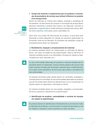 l)	 Compra de materiais e componentes para os produtos e contrata-
ção de prestadores de serviços que tenham influência no produto
e/ou serviços finais
Devem ser definidos os critérios para seleção, avaliação e reavaliação de
fornecedores. Os documentos de compras e contratação de serviços devem
descrever claramente o produto e/ou serviço a ser adquirido, incluindo se
apropriado, a especificação e revisão atual para o produto e/ou serviço, além
de outros requisitos, como preço, prazo, quantidade, etc.
Deve haver uma análise dos documentos de compras, na qual deve estar
destacado se estão adequados em relação aos requisitos especificados ao
fornecedor, antes da sua liberação. Os resultados das avaliações e ações de
acompanhamento devem ser registrados.
m)	Recebimento, inspeção e armazenamento de materiais
Os materiais recebidos devem ser inspecionados ou verificados de alguma
forma, com base nas exigências das especificações. Deve-se identificar os
materiais recebidos quanto a sua identidade e situação em relação às espe-
cificações (em teste, aprovado, etc.).
As não conformidades detectadas em produtos e materiais recebidos de for-
necedores devem ser registradas. É preciso solicitar registros das causas e das
ações corretivas tomadas pelo fornecedor, avaliando após a implementação,
se as ações foram satisfatórias, de forma que seja evitada a reincidência da
não conformidade.
Os produtos fornecidos pelos clientes devem ser verificados, protegidos e
mantidos de forma controlada. As não conformidades detectadas em produtos
que são fornecidos pelos clientes (se aplicável) para uso ou incorporação no
produto devem ser registradas e informadas ao cliente.
Os materiais recebidos devem ser manuseados, protegidos e armazenados,
de forma a preservar o atendimento às especificações.
n)	 Identificação do produto, rastreabilidade e controle da situação
em relação às especificações
Os produtos devem ser identificados (individualmente ou em lotes) em todas
as operações da produção, inclusive quanto à situação de aprovação ou não
em relação às inspeções e testes requeridos em cada uma delas.
especificação
Documento que define
requisitos.
Gestão da Qualidadee-Tec Brasil 70
 