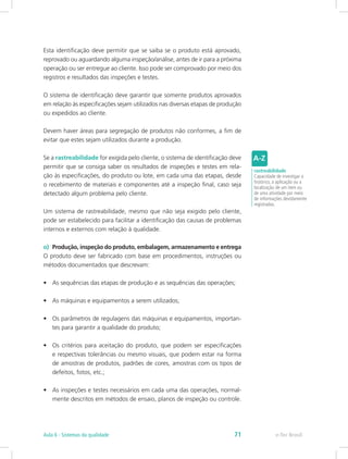 Esta identificação deve permitir que se saiba se o produto está aprovado,
reprovado ou aguardando alguma inspeção/análise, antes de ir para a próxima
operação ou ser entregue ao cliente. Isso pode ser comprovado por meio dos
registros e resultados das inspeções e testes.
O sistema de identificação deve garantir que somente produtos aprovados
em relação às especificações sejam utilizados nas diversas etapas de produção
ou expedidos ao cliente.
Devem haver áreas para segregação de produtos não conformes, a fim de
evitar que estes sejam utilizados durante a produção.
Se a rastreabilidade for exigida pelo cliente, o sistema de identificação deve
permitir que se consiga saber os resultados de inspeções e testes em rela-
ção às especificações, do produto ou lote, em cada uma das etapas, desde
o recebimento de materiais e componentes até a inspeção final, caso seja
detectado algum problema pelo cliente.
Um sistema de rastreabilidade, mesmo que não seja exigido pelo cliente,
pode ser estabelecido para facilitar a identificação das causas de problemas
internos e externos com relação à qualidade.
o)	 Produção, inspeção do produto, embalagem, armazenamento e entrega
O produto deve ser fabricado com base em procedimentos, instruções ou
métodos documentados que descrevam:
•	 As sequências das etapas de produção e as sequências das operações;
•	 As máquinas e equipamentos a serem utilizados;
•	 Os parâmetros de regulagens das máquinas e equipamentos, importan-
tes para garantir a qualidade do produto;
•	 Os critérios para aceitação do produto, que podem ser especificações
e respectivas tolerâncias ou mesmo visuais, que podem estar na forma
de amostras de produtos, padrões de cores, amostras com os tipos de
defeitos, fotos, etc.;
•	 As inspeções e testes necessários em cada uma das operações, normal-
mente descritos em métodos de ensaio, planos de inspeção ou controle.
rastreabilidade
Capacidade de investigar o
histórico, a aplicação ou a
localização de um item ou
de uma atividade por meio
de informações devidamente
registradas.
e-Tec BrasilAula 6 - Sistemas da qualidade 71
 