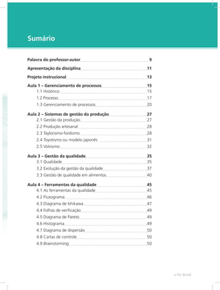 e-Tec Brasil7
Sumário
Palavra do professor-autor	 9
Apresentação da disciplina	 11
Projeto instrucional	 13
Aula 1 – Gerenciamento de processos	 15
1.1 Histórico 	 15
1.2 Processo	 17
1.3 Gerenciamento de processos	 20
Aula 2 – Sistemas de gestão da produção	 27
2.1 Gestão da produção	 27
2.2 Produção artesanal	 28
2.3 Taylorismo-fordismo 	 28
2.4 Toyotismo ou modelo japonês 	 31
2.5 Volvismo	 32
Aula 3 – Gestão da qualidade	 35
3.1 Qualidade	 35
3.2 Evolução da gestão da qualidade	 37
3.3 Gestão de qualidade em alimentos	 40
Aula 4 – Ferramentas da qualidade	 45
4.1 As ferramentas da qualidade	 45
4.2 Fluxograma	 46
4.3 Diagrama de Ishikawa 	 47
4.4 Folhas de verificação	 49
4.5 Diagrama de Pareto	 49
4.6 Histograma	 49
4.7 Diagrama de dispersão	 50
4.8 Cartas de controle	 50
4.9 Brainstorming	 50
 