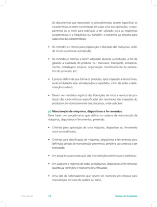 Os documentos que descrevem os procedimentos devem especificar as
características a serem controladas em cada uma das operações, o equi-
pamento ou o meio para execução a ser utilizado para as respectivas
características e a frequência ou, também, o tamanho da amostra para
cada uma das características;
•	 Os métodos e critérios para preparação e liberação das máquinas, antes
de iniciar ou reiniciar a produção;
•	 Os métodos e critérios a serem adotados durante a produção, a fim de
garantir a qualidade do produto. Ex.: manuseio, transporte, armazena-
mento, embalagem, limpeza, organização, monitoramento de parâme-
tros do processo, etc.;
•	 É preciso definir de que forma os produtos, após inspeções e testes finais,
serão embalados e/ou armazenados e expedidos, a fim de evitar a dete-
rioração ou dano;
•	 Devem ser mantidos registros das liberações de início e reinício de pro-
dução das características especificadas dos resultados das inspeções do
produto e do monitoramento dos processos, onde aplicável.
p)	 Manutenção de máquinas, dispositivos e ferramentas
Deve haver um procedimento que defina um sistema de manutenção de
máquinas, dispositivos e ferramentas, prevendo:
•	 Critérios para aprovação de uma máquina, dispositivo ou ferramenta
nova ou modificada;
•	 Critérios para classificação de máquinas, dispositivos e ferramentas para
definição do tipo de manutenção (preventiva, preditiva ou corretiva) a ser
executada;
•	 Um programa para execução das manutenções preventivas e preditivas;
•	 Um cadastro e registros de todas as máquinas, dispositivos e ferramentas
quanto às correções e manutenções efetuadas;
•	 Uma lista de sobressalentes que devem ser mantidos em estoque para
manutenção em caso de quebra ou dano;
Gestão da Qualidadee-Tec Brasil 72
 