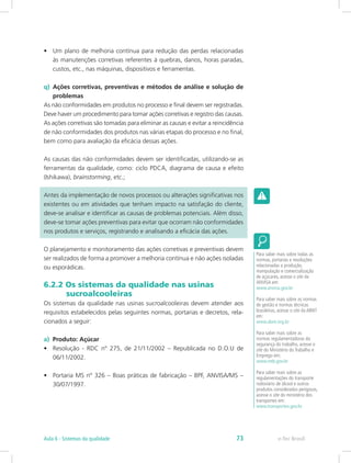 •	 Um plano de melhoria contínua para redução das perdas relacionadas
às manutenções corretivas referentes à quebras, danos, horas paradas,
custos, etc., nas máquinas, dispositivos e ferramentas.
q)	 Ações corretivas, preventivas e métodos de análise e solução de
problemas
As não conformidades em produtos no processo e final devem ser registradas.
Deve haver um procedimento para tomar ações corretivas e registro das causas.
As ações corretivas são tomadas para eliminar as causas e evitar a reincidência
de não conformidades dos produtos nas várias etapas do processo e no final,
bem como para avaliação da eficácia dessas ações.
As causas das não conformidades devem ser identificadas, utilizando-se as
ferramentas da qualidade, como: ciclo PDCA, diagrama de causa e efeito
(Ishikawa), brainstorming, etc.;
Antes da implementação de novos processos ou alterações significativas nos
existentes ou em atividades que tenham impacto na satisfação do cliente,
deve-se analisar e identificar as causas de problemas potenciais. Além disso,
deve-se tomar ações preventivas para evitar que ocorram não conformidades
nos produtos e serviços, registrando e analisando a eficácia das ações.
O planejamento e monitoramento das ações corretivas e preventivas devem
ser realizados de forma a promover a melhoria contínua e não ações isoladas
ou esporádicas.
6.2.2 Os sistemas da qualidade nas usinas 		
         sucroalcooleiras
Os sistemas da qualidade nas usinas sucroalcooleiras devem atender aos
requisitos estabelecidos pelas seguintes normas, portarias e decretos, rela-
cionados a seguir:
a) Produto: Açúcar
•	 Resolução - RDC nº 275, de 21/11/2002 – Republicada no D.O.U de
06/11/2002.
•	 Portaria MS nº 326 – Boas práticas de fabricação – BPF, ANVISA/MS –
30/07/1997.
Para saber mais sobre todas as
normas, portarias e resoluções
relacionadas a produção,
manipulação e comercialização
de açúcares, acesse o site da
ANVISA em:
www.anvisa.gov.br
Para saber mais sobre as normas
de gestão e normas técnicas
brasileiras, acesse o site da ABNT
em:
www.abnt.org.br
Para saber mais sobre as
normas regulamentadoras da
segurança do trabalho, acesse o
site do Ministério do Trabalho e
Emprego em:
www.mtb.gov.br
Para saber mais sobre as
regulamentações do transporte
rodoviário de álcool e outros
produtos considerados perigosos,
acesse o site do ministério dos
transportes em:
www.transportes.gov.br
e-Tec BrasilAula 6 - Sistemas da qualidade 73
 