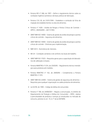 •	 Portaria MS nº 368, de 1997 – Define o regulamento técnico sobre as
condições higiênico-sanitárias e de boas práticas de fabricação.
•	 Portaria CVS 30, de 31/01/1994 – Estabelece o conteúdo da ficha de
inspeção de estabelecimentos na área de alimentos.
•	 Portaria nº 1428 – Análise de Perigos e Pontos Críticos de Controle –
APPCC, ANVISA/MS – 26/11/1993.
•	 ABNT NBR ISO 14900 – Sistema de gestão da análise de perigos e pontos
críticos de controle – Segurança de alimentos.
•	 ABNT NBR ISO 14994 – Sistema de gestão da análise de perigos e pontos
críticos de controle – Diretrizes para implementação.
•	 NBR 5413 – Iluminância de interiores.
•	 NR 24 – Condições sanitárias e de conforto nos locais de trabalho.
•	 ABNT NBR ISO 17025 – Requisitos gerais para a capacitação de laborató-
rios de calibração e ensaios.
•	 Portaria INMETRO nº 074, de 25/05/95 – Regulamento técnico metroló-
gico para produtos pré-medidos.
•	 Portaria INMETRO nº 102, de 28/06/96 – Complementa a Portaria
INMETRO n° 074.
•	 ABNT NBR ISO 22000 – Sistema de gestão de segurança de alimentos –
Requisitos para qualquer organização na cadeia produtiva de alimentos.
•	 Lei 8.078, de 1990 – Código de defesa do consumidor.
•	 Portaria nº 789, de 24/08/2001 – Regula a comunicação, no âmbito do
Departamento de Proteção e Defesa do Consumidor – DPDC, relativa
à periculosidade de produtos e serviços já introduzidos no mercado de
consumo, prevista no art. 10, § 1º da Lei 8078/90.
Gestão da Qualidadee-Tec Brasil 74
 