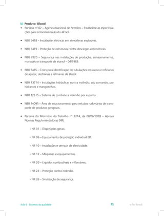 b)  Produto: Álcool
•	 Portaria nº 02 – Agência Nacional de Petróleo – Estabelece as especifica-
ções para comercialização do álcool.
•	 NBR 5418 – Instalações elétricas em atmosferas explosivas.
•	 NBR 5419 – Proteção de estruturas contra descargas atmosféricas.
•	 NBR 7820 – Segurança nas instalações de produção, armazenamento,
manuseio e transporte de etanol – 04/1983.
•	 NBR 7485 – Cores para identificação de tubulações em usinas e refinarias
de açúcar, destilarias e refinarias de álcool.
•	 NBR 13714 – Instalações hidráulicas contra incêndio, sob comando, por
hidrantes e mangotinhos.
•	 NBR 12615 – Sistema de combate a incêndio por espuma.
•	 NBR 14095 – Área de estacionamento para veículos rodoviários de trans-
porte de produtos perigosos.
•	 Portaria do Ministério do Trabalho n° 3214, de 08/06/1978 – Aprova
Normas Regulamentadoras (NR):
	 - NR 01 – Disposições gerais.
	 - NR 06 – Equipamento de proteção individual EPI.
	 - NR 10 – Instalações e serviços de eletricidade.
	 - NR 12 – Máquinas e equipamentos.
	 - NR 20 – Líquidos combustíveis e inflamáveis.
	 - NR 23 – Proteção contra incêndio.
	 - NR 26 – Sinalização de segurança.
e-Tec BrasilAula 6 - Sistemas da qualidade 75
 