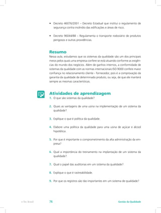 •	 Decreto 46076/2001 – Decreto Estadual que institui o regulamento de
segurança contra incêndio das edificações e áreas de risco.
•	 Decreto 96044/88 – Regulamenta o transporte rodoviário de produtos
perigosos e outras providências.
Resumo
Nessa aula, estudamos que os sistemas da qualidade são um dos principais
meios pelos quais uma empresa confere se está atuando conforme as exigên-
cias do mundo dos negócios. Além de ganhos internos, a conformidade de
sistemas da qualidade com as normas internacionais ISO 9000 confere maior
confiança no relacionamento cliente - fornecedor, pois é a comprovação da
garantia da qualidade de determinado produto, ou seja, de que ele manterá
sempre as mesmas características.
Atividades de aprendizagem
1.	 O que são sistemas da qualidade?
2.	 Quais as vantagens de uma usina na implementação de um sistema da
qualidade?
3.	 Explique o que é política da qualidade.
4.	 Elabore uma política da qualidade para uma usina de açúcar e álcool
hipotética.
5.	 Por que é importante o comprometimento da alta administração da em-
presa?
6.	 Qual a importância do treinamento na implantação de um sistema da
qualidade?
7.	 Qual o papel das auditorias em um sistema da qualidade?
8.	 Explique o que é rastreabilidade.
9.	 Por que os registros são tão importantes em um sistema de qualidade?
Gestão da Qualidadee-Tec Brasil 76
 