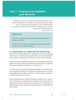 e-Tec Brasil
Aula 7 – Programas da qualidade
	 para alimentos
“Qualidade não é somente o resultado da implantação de uma técnica ou de
normas e procedimentos. Os resultados concretos são obtidos apenas quando
há ação. E a ação depende de vários fatores, como criatividade, talento,
conhecimento, percepção e atitude. Qualidade é o exercício do óbvio. Pena que
esse óbvio anda um tanto esquecido...“
Paladini & Carvalho, 2005
Objetivos
Conhecer os principais programas da qualidade utilizados pelas in-
dústrias de alimentos.
Reconhecer a importância da aplicação dos programas da qualida-
de, bem como suas exigências legais.
7.1 Qualidade na indústria de alimentos
Dado o conceito de qualidade total mencionado anteriormente, podemos
entender que a manutenção da qualidade deve ser uma preocupação de
todas as pessoas envolvidas no processamento e manuseio dos alimentos.
Entretanto, a responsabilidade pelo controle, garantia e segurança dessa qua-
lidade deve ser de um indivíduo ou departamento para assegurar a obtenção
consistente de produtos satisfatórios a um custo mínimo.
Um sistema bem estruturado de controle de qualidade contribuirá para redu-
ção de rejeição de produtos, manutenção da qualidade uniforme, aumento
da satisfação do consumidor e da moral (ou autoestima) dos funcionários e,
ao mesmo tempo, minimiza custos.
Diversos especialistas têm sugerido estratégias ordenadas, isto é, multi eta-
pas de programas da qualidade. Deve-se observar que é difícil analisar os
programas sugeridos (prontos) e determinar qual sistema é melhor para uma
dada empresa, porque os programas da qualidade devem ser adaptados para
cada situação.
e-Tec BrasilAula 7 - Programas da qualidade para alimentos 77
 