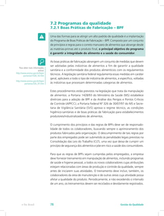 7.2 Programas da qualidade
7.2.1 Boas Práticas de Fabricação – BPF
Uma das formas para se atingir um alto padrão de qualidade é a implantação
do Programa de Boas Práticas de Fabricação – BPF. Composto por um conjunto
de princípios e regras para o correto manuseio de alimentos que abrange desde
as matérias-primas até o produto final, o principal objetivo do programa
é garantir a integridade do alimento e a saúde do consumidor.
As boas práticas de fabricação abrangem um conjunto de medidas que devem
ser adotadas pelas indústrias de alimentos a fim de garantir a qualidade
sanitária e a conformidade dos produtos alimentícios com os regulamentos
técnicos. A legislação sanitária federal regulamenta essas medidas em caráter
geral, aplicáveis a todo o tipo de indústria de alimentos, e específico, voltadas
às indústrias que processam determinadas categorias de alimentos.
Estes procedimentos estão previstos na legislação que trata da manipulação
de alimentos: a Portaria 1428/93 do Ministério da Saúde (MS) estabelece
diretrizes para a adoção de BPF e da Análise dos Perigos e Pontos Críticos
de Controle (APPCC); a Portaria Federal Nº 326 de 30/07/97 do MS e Secre-
taria de Vigilância Sanitária (SVS) aprova o regime técnico, as condições
higiênico-sanitárias e de boas práticas de fabricação para estabelecimentos
produtores/industrializadores de alimentos.
O cumprimento dos princípios e das regras de BPFs deve ser de responsabi-
lidade de todos os colaboradores, buscando sempre o aprimoramento dos
produtos fabricados pela organização. O descumprimento de tais regras por
parte dos empregados pode ser submetido às penalidades legais previstas na
Consolidação das Leis do Trabalho (CLT), uma vez que deixa de cumprir um
princípio de segurança dos alimentos e põe em risco a saúde dos consumidores.
Para que as regras de BPFs sejam cumpridas pelos empregados, a empresa
deve fornecer treinamento em manipulação de alimentos, incluindo programas
de saúde e higiene pessoal, a todos os novos colaboradores cujas atribuições
estejam relacionadas com áreas de produção e controle da qualidade, sempre
antes de iniciarem suas atividades. O treinamento deve incluir, também, os
colaboradores da área de manutenção e de outras áreas cuja atividade possa
afetar a qualidade do produto. Periodicamente, e não excedendo o intervalo
de um ano, os treinamentos devem ser reciclados e devidamente registrados.
Para obter mais informações,
acesse:
http://www.anvisa.gov.br/legis/
portarias/1428_93.htm
http://www.anvisa.gov.br/legis/
portarias/326_97.htm
Gestão da Qualidadee-Tec Brasil 78
 