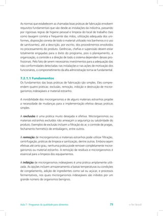 As normas que estabelecem as chamadas boas práticas de fabricação envolvem
requisitos fundamentais que vão desde as instalações da indústria, passando
por rigorosas regras de higiene pessoal e limpeza do local de trabalho (tais
como lavagem correta e frequente das mãos, utilização adequada dos uni-
formes, disposição correta de todo o material utilizado nos banheiros e o uso
de sanitizantes), até a descrição, por escrito, dos procedimentos envolvidos
no processamento do produto. Gerências, chefias e supervisão devem estar
totalmente engajadas para o êxito do programa, pois o planejamento, a
organização, o controle e a direção de todo o sistema dependem desses pro-
fissionais. Pelo fato de serem necessários investimentos para a adequação das
não conformidades detectadas nas instalações e nas ações de motivação dos
funcionários, o comprometimento da alta administração torna-se fundamental.
7.2.1.1 Fundamentos
Os fundamentos das boas práticas de fabricação são simples. Eles compre-
endem quatro práticas: exclusão, remoção, inibição e destruição de micror-
ganismos indesejáveis e material estranho.
A invisibilidade dos microrganismos e de alguns materiais estranhos propõe
a necessidade de mudanças para a implementação efetiva dessas práticas
simples.
A exclusão é uma prática muito desejada e efetiva. Microrganismos ou
materiais estranhos excluídos não ameaçam a segurança ou salubridade do
produto. Exemplos de exclusão incluem a filtração do ar, o controle de pragas,
fechamento hermético de embalagens, entre outros.
A remoção de microrganismos e materiais estranhos pode utilizar filtração,
centrifugação, práticas de limpeza e sanitização, dentre outras. Embora sejam
efetivas até certo grau, nenhuma prática pode remover completamente micror-
ganismos ou material estranho. A remoção de resíduos e microrganismos é
essencial para a limpeza dos equipamentos.
A inibição de microrganismos indesejáveis é uma prática amplamente utili-
zada. As opções incluem armazenamento a baixas temperaturas ou condições
de congelamento, adição de ingredientes como sal ou açúcar, e processos
fermentativos, nos quais microrganismos indesejáveis são inibidos por um
grande número de organismos benignos.
e-Tec BrasilAula 7 - Programas da qualidade para alimentos 79
 