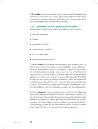 A destruição dos microrganismos é a última medida, quando outras práticas
falharam ou foram ineficazes. Embora algumas tecnologias alcancem níveis
próximos da completa esterilidade do produto, não é sempre praticada a
destruição completa dos microrganismos presentes.
7.2.1.2 Elementos de boas práticas de fabricação
As boas práticas de fabricação podem ser divididas em seis elementos:
•	 Fábrica e imediações;
•	 Pessoal;
•	 Limpeza e sanitização;
•	 Equipamentos e utensílios;
•	 Processos e controles;
•	 Armazenamento e distribuição.
O elemento fábrica compreende essencialmente o meio ambiente exterior e
interior. Esse meio ambiente precisa ser administrado para prevenir a contami-
nação dos ingredientes durante o processamento ou depois de transformado
em produto acabado. Exclusão é a palavra-chave. O meio ambiente externo
deve ser mantido livre de pragas. Os resíduos devem ser apropriadamente
isolados e periodicamente removidos do local. A fábrica deve ser desenhada
e construída para acomodar estes procedimentos, sendo de fundamental
importância que o desenho interno e os materiais de construção facilitem as
condições sanitárias de processamento e embalagem. As operações com os
ingredientes básicos devem ser isoladas das operações com o produto acabado.
O elemento pessoal é o mais importante entre os seis elementos. As pessoas
são a chave para planejar, implementar e manter sistemas efetivos de boas prá-
ticas de fabricação. As verificações do programa de boas práticas de fabricação
devem ser feitas pelos funcionários que trabalham diretamente com os vários
processos. Um programa de treinamento efetivo é um processo contínuo e,
como tecnologia ou mercado, em constante evolução. Os funcionários devem
seguir hábitos de higiene pessoal, incluindo roupas apropriadas.
Gestão da Qualidadee-Tec Brasil 80
 