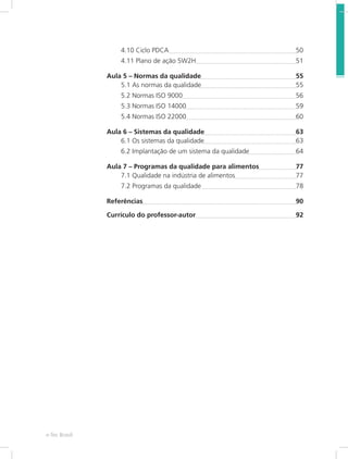 Mecânica dos Fluídose-Tec Brasil 8
4.10 Ciclo PDCA 	 50
4.11 Plano de ação 5W2H	 51
Aula 5 – Normas da qualidade	 55
5.1 As normas da qualidade	 55
5.2 Normas ISO 9000	 56
5.3 Normas ISO 14000	 59
5.4 Normas ISO 22000	 60
Aula 6 – Sistemas da qualidade	 63
6.1 Os sistemas da qualidade	 63
6.2 Implantação de um sistema da qualidade	 64
Aula 7 – Programas da qualidade para alimentos	 77
7.1 Qualidade na indústria de alimentos	 77
7.2 Programas da qualidade 	 78
Referências	 90
Currículo do professor-autor	 92
 