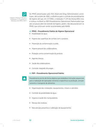 Os PPHO preconizados pelo FDA (Food and Drug Administration) consti-
tuíam, até outubro de 2002, a referência para o controle de procedimentos
de higiene até que, em 21/10/02, a resolução nº 275 da Anvisa (MS) criou
e instituiu no Brasil os POP (Procedimentos Operacionais Padronizados) que
vão um pouco além do controle da higiene, porém, não descaracterizam os
PPHO, que continuam sendo recomendados pelo MAPA.
a)  PPHO – Procedimento Padrão de Higiene Operacional
•	 Potabilidade da água.
•	 Higiene das superfícies de contato com o produto.
•	 Prevenção da contaminação cruzada.
•	 Higiene pessoal dos colaboradores.
•	 Proteção contra contaminação do produto.
•	 Agentes tóxicos.
•	 Saúde dos colaboradores.
•	 Controle integrado de pragas.
b)  POP – Procedimento Operacional Padrão
Procedimento escrito de forma objetiva que estabelece instruções sequenciais
para a realização de operações rotineiras e específicas na produção, armaze-
namento e transporte de alimentos.
•	 Higienização das instalações, equipamentos, móveis e utensílios.
•	 Controle da potabilidade da água.
•	 Higiene e saúde dos manipuladores.
•	 Manejo dos resíduos.
•	 Manutenção preventiva e calibração de equipamentos.
Compare a Portaria nº 326 com
a Resolução nº 275, quanto as
diferenças entre PPHO e POP.
Gestão da Qualidadee-Tec Brasil 82
 