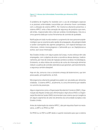 Figura 7.1: Alcance das Enfermidades Transmitidas por Alimentos (ETA)
Fonte: CTISM
O problema de migalhas foi resolvido com o uso de embalagens especiais
e as possíveis enfermidades transmitidas por alimentos foram controladas
com a utilização do sistema APPCC. Por mostrar-se altamente preventivo, o
sistema APPCC evita a falsa sensação de segurança de produtos que eram,
até então, inspecionados lote a lote por análises microbiológicas. Esta era a
única garantia dada por outras ferramentas de controle de qualidade.
Notificações em todo mundo revelam o surgimento de novo panorama epide-
miológico que se caracteriza pela rapidez de propagação, alta patogenicidade
e caráter cosmopolita dos agentes patogênicos, com especial destaque aos
infecciosos, Listeria monocytogenes e Salmonella sp e ao Staphylococcus
aureus, que causa intoxicação.
Nos Estados Unidos e em alguns países da Europa, muitos esforços têm sido
empregados, com o objetivo de evitar a ocorrência dessas doenças, tradicio-
nalmente, por meio de visitas de inspeção sanitária e análises microbiológicas.
Entretanto, os altos índices de ocorrência de surtos de intoxicação alimentar
indicam a ausência de controles sistemáticos que garantam, permanentemente,
a segurança sanitária desejável.
Hoje em dia, soma-se a isso a constante ameaça de bioterrorismo, que tem
preocupado, principalmente, os EUA.
Microrganismos altamente patogênicos podem ser veiculados por alimentos
e bebidas. O sistema APPCC, atualmente, é a única ferramenta que trabalha
no caminho da prevenção.
Alguns organismos como a Organização Mundial do Comércio (OMC), Orga-
nização das Nações Unidas para Alimentação e Agricultura (FAO) e a Organi-
zação Mundial de Saúde (OMS) recomendam esse sistema que já é exigência
em alguns segmentos do setor de alimentos da comunidade européia e dos
Estados Unidos.
Antes da implantação do sistema APPCC, dois pré-requisitos fazem-se neces-
sários, as BPF e os PPHO ou POP.
Os PPHO ou os POP e as BPF darão o suporte necessário para que o sistema
Gestão da Qualidadee-Tec Brasil 84
 