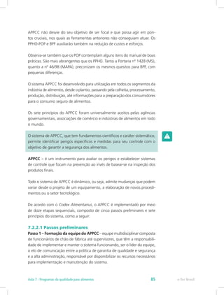 APPCC não desvie do seu objetivo de ser focal e que possa agir em pon-
tos cruciais, nos quais as ferramentas anteriores não conseguiam atuar. Os
PPHO-POP e BPF auxiliarão também na redução de custos e esforços.
Observa-se também que os POP contemplam alguns itens do manual de boas
práticas. São mais abrangentes que os PPHO. Tanto a Portaria nº 1428 (MS),
quanto a nº 46/98 (MAPA), preconizam os mesmos quesitos para BPF, com
pequenas diferenças.
O sistema APPCC foi desenvolvido para utilização em todos os segmentos da
indústria de alimentos, desde o plantio, passando pela colheita, processamento,
produção, distribuição, até informações para a preparação dos consumidores
para o consumo seguro de alimentos.
Os sete princípios do APPCC foram universalmente aceitos pelas agências
governamentais, associações de comércio e indústrias de alimentos em todo
o mundo.
O sistema de APPCC, que tem fundamentos científicos e caráter sistemático,
permite identificar perigos específicos e medidas para seu controle com o
objetivo de garantir a segurança dos alimentos.
APPCC – é um instrumento para avaliar os perigos e estabelecer sistemas
de controle que focam na prevenção ao invés de basear-se na inspeção dos
produtos finais.
Todo o sistema de APPCC é dinâmico, ou seja, admite mudanças que podem
variar desde o projeto de um equipamento, a elaboração de novos procedi-
mentos ou o setor tecnológico.
De acordo com o Codex Alimentarius, o APPCC é implementado por meio
de doze etapas sequenciais, composto de cinco passos preliminares e sete
princípios do sistema, como a seguir:
7.2.2.1 Passos preliminares
Passo 1 – Formação da equipe do APPCC – equipe multidisciplinar composta
de funcionários de chão de fábrica até supervisores, que têm a responsabili-
dade de implementar e manter o sistema funcionando, ser o líder da equipe,
o elo de comunicação entre a política de garantia de qualidade e segurança
e a alta administração, responsável por disponibilizar os recursos necessários
para implementação e manutenção do sistema.
e-Tec BrasilAula 7 - Programas da qualidade para alimentos 85
 