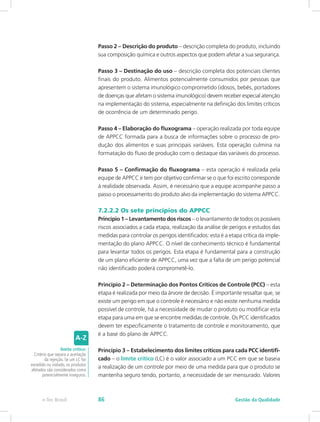 Passo 2 – Descrição do produto – descrição completa do produto, incluindo
sua composição química e outros aspectos que podem afetar a sua segurança.
Passo 3 – Destinação do uso – descrição completa dos potenciais clientes
finais do produto. Alimentos potencialmente consumidos por pessoas que
apresentem o sistema imunológico comprometido (idosos, bebês, portadores
de doenças que afetam o sistema imunológico) devem receber especial atenção
na implementação do sistema, especialmente na definição dos limites críticos
de ocorrência de um determinado perigo.
Passo 4 – Elaboração do fluxograma – operação realizada por toda equipe
de APPCC formada para a busca de informações sobre o processo de pro-
dução dos alimentos e suas principais variáveis. Esta operação culmina na
formatação do fluxo de produção com o destaque das variáveis do processo.
Passo 5 – Confirmação do fluxograma – esta operação é realizada pela
equipe de APPCC e tem por objetivo confirmar se o que foi escrito corresponde
à realidade observada. Assim, é necessário que a equipe acompanhe passo a
passo o processamento do produto alvo da implementação do sistema APPCC.
7.2.2.2 Os sete princípios do APPCC
Princípio 1 – Levantamento dos riscos – o levantamento de todos os possíveis
riscos associados a cada etapa, realização da análise de perigos e estudos das
medidas para controlar os perigos identificados: esta é a etapa crítica da imple-
mentação do plano APPCC. O nível de conhecimento técnico é fundamental
para levantar todos os perigos. Esta etapa é fundamental para a construção
de um plano eficiente de APPCC, uma vez que a falta de um perigo potencial
não identificado poderá comprometê-lo.
Princípio 2 – Determinação dos Pontos Críticos de Controle (PCC) – esta
etapa é realizada por meio da árvore de decisão. É importante ressaltar que, se
existe um perigo em que o controle é necessário e não existe nenhuma medida
possível de controle, há a necessidade de mudar o produto ou modificar esta
etapa para uma em que se encontre medidas de controle. Os PCC identificados
devem ter especificamente o tratamento de controle e monitoramento, que
é a base do plano de APPCC.
Princípio 3 – Estabelecimento dos limites críticos para cada PCC identifi-
cado – o limite crítico (LC) é o valor associado a um PCC em que se baseia
a realização de um controle por meio de uma medida para que o produto se
mantenha seguro tendo, portanto, a necessidade de ser mensurado. Valores
limite crítico:
Critério que separa a aceitação
da rejeição. Se um LC for
excedido ou violado, os produtos
afetados são considerados como
potencialmente inseguros.
Gestão da Qualidadee-Tec Brasil 86
 