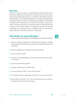 Resumo
Nessa aula, vimos que a busca e o aperfeiçoamento pela qualidade dos ali-
mentos, por exigência de consumidores e mercado, aumentam a procura por
sistemas que possam proporcioná-la e, que também, sejam efetivos não só no
quesito sanitário, mas na redução de perdas e no aumento da competitividade.
Uma das formas para se atingir um alto padrão de qualidade é a implantação
do Programa BPF. Composto por um conjunto de princípios e regras para o
correto manuseio de alimentos, que abrange desde as matérias-primas até
o produto final. O sistema APPCC é um programa que tem como filosofia
a prevenção. Sua implantação satisfaz à legislação nacional e internacional,
dando segurança e abrindo as portas para a exportação.
Atividades de aprendizagem
1.	 Qual a importância dos programas de qualidade para a indústria alimentícia?
2.	 Quais os principais programas de qualidade recomendados e exigidos
pelas legislações vigentes para as empresas beneficiadoras/produtoras de
alimentos?
3.	 Quais as legislações que regulamentam esses programas?
4.	 Como funcionam as BPF?
5.	 De quem é a responsabilidade do cumprimento das BPF em uma empre-
sa? Por quê?
6.	 Quais são os elementos das BPF?
7.	 Explique as diferenças entre PPHO e POP.
8.	 Em que se baseia o APPCC e quais seus princípios?
9.	 Como deve ser feita a implantação do APPCC em uma usina de açúcar?
10.	Qual a diferença entre PC e PCC? Dê um exemplo de cada, com base no
fluxograma de beneficiamento de açúcar.
e-Tec BrasilAula 7 - Programas da qualidade para alimentos 89
 