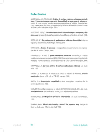 Referências
ALVARENGA,A. L. B.;TOLEDO, J. C. Análise de perigos e pontos críticos de controle
(appcc) como sistema para garantia da qualidade e segurança de alimentos:
estudo de caso em uma pequena empresa processadora de bebidas. Disponível em:
<http://www.gepeq.dep.ufscar.br/arquivos/Artigo%20PGQ%20APPCC%20mod%20dez
%202007.pdf>.Acesso em: 10 jun. 2010.
BASTOS, M. S. R. (Org.). Ferramentas da ciência e tecnologia para a segurança dos
alimentos. Fortaleza: EmbrapaAgroindústriaTropical/Banco do Nordeste do Brasil, 2008.
BERTOLINO, M.T. Gerenciamento da qualidade na indústria alimentícia: ênfase na
segurança dos alimentos. Porto Alegre:Artmed, 2010.
CHIAVENATO, I. Gestão de pessoas: o novo papel dos recursos humanos nas organiza-
ções. Rio de Janeiro: Campus, 1999.
EVANGELISTA, S. M. da S. O gerenciamento de processos: uma avaliação à luz dos
modelos de mudança organizacional.2000.129 f.Dissertação (Mestrado em Engenharia de
Produção) – CentroTecnológico,Universidade Federal de Santa Catarina,Florianópolis,2000.
FERNANDES, A. A. Gerência efetiva de software através de métricas. São Paulo:
Atlas, 1995.
FURTINI, L. L. R.; ABREU, L. R. Utilização do APPCC na Indústria de Alimentos. Ciência
agrotécnica, Lavras, v. 30, n. 2, p. 358-363, mar./abr. 2006.
GARVIN, D. A. Gerenciando a qualidade. A visão estratégica e competitiva. Rio de
Janeiro: Qualitymark, 2002.
HAMMER,Michael.É preciso pensar no todo.In:EXPOMANAGEMENT,2.,2002.São Paulo.
Anais eletrônicos. São Paulo: HSM On-line, 2002. Cobertura de eventos.
HARRINGTON, J. Aperfeiçoando processos empresariais. São Paulo: Makron Books,
1993.
ISHIKAWA, Kaoru. What is total quality control? The japanese way. Tradução de
David Lu. Englewood Cliffs: Prentice-Hall, 1995.
Gestão da Qualidadee-Tec Brasil 90
 