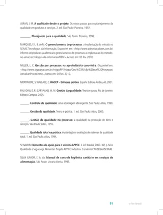 JURAN, J. M. A qualidade desde o projeto. Os novos passos para o planejamento da
qualidade em produtos e serviços. 2. ed. São Paulo: Pioneira, 1992.
_______. Planejando para a qualidade. São Paulo: Pioneira, 1992.
MARQUES, F. L. B. de M. O gerenciamento de processos: a implantação do método no
SENAC Tecnologias da Informação. Disponível em: <http://www.administradores.com.br/
informe-se/producao-academica/o-gerenciamento-de-processos-a-implantacao-do-metodo-
no-senac-tecnologias-da-informacao/839/>.Acesso em: 05 fev. 2010.
MILLER, L. C. Gestão por processos na agroindústria canavieira. Disponível em:
<http://www.sigacana.com.br/ArtigosPP/Artigos/Gest%C3%A3o%20por%20Processos/
JornalcanProces.htm>.Acesso em: 04 fev. 2010.
MORTIMORE,S;WALLACE,C. HACCP – Enfoque prático.España:EditoraAcribia,AS,2001.
PALADINI, E. P.; CARVALHO, M. M. Gestão da qualidade.Teoria e casos. Rio de Janeiro:
Editora Campus, 2005.
______. Controle de qualidade: uma abordagem abrangente. São Paulo:Atlas, 1990.
______. Gestão da qualidade.Teoria e prática. 1. ed. São Paulo:Atlas, 2000.
______. Gestão da qualidade no processo: a qualidade na produção de bens e
serviços. São Paulo:Atlas, 1995.
______.Qualidade total na prática:implantação e avaliação de sistemas de qualidade
total. 1. ed. São Paulo:Atlas, 1994.
SENAI/DN.Elementos de apoio para o sistemaAPPCC.2.ed.Brasília,2000.361 p.Série
Qualidade e Segurança Alimentar. Projeto APPCC Indústria. Convênio CNI/SENAI/SEBRAE.
SILVA JUNIOR, E. A. da. Manual de controle higiênico sanitário em serviços de
alimentação. São Paulo: Livraria Varela, 1995.
e-Tec Brasil91
 