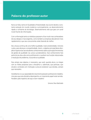 e-Tec Brasil9
Palavra do professor-autor
Nunca se falou tanto em Qualidade e Produtividade. Isso ocorre devido a cons-
tante evolução do mundo moderno e principalmente, ao desenvolvimento
rápido e constante da tecnologia. Desenvolvimento este que gera um canal
muito fluente de informações.
Com a informação tanto os indivíduos passaram a ficar muito mais conhecedores
de seus desejos e mais exigentes, como também as empresas descobriram mais
rapidamente o que seus concorrentes estão fazendo de melhor.
Daí, a busca contínua de uma melhor qualidade, maior produtividade, menores
custos, para alcançar a competitividade. Assim, o objetivo principal desta disci-
plina é oportunizar aos estudantes conhecimentos sobre as principais ferramentas
de gestão da qualidade nas usinas sucroalcooleiras. Esse conhecimento fará
parte do seu dia-a-dia como profissional e o auxiliará nas funções relacionadas
à resolução de problemas, buscando-se qualidade.
Para atingir esse objetivo, é necessário, que você, querido aluno, se integre
com as mídias propostas para a disciplina e, sobretudo, que participe, que
estude o conteúdo com motivação e procure esclarecer suas dúvidas, sempre
que necessário.
Acreditamos na sua capacidade de crescimento pessoal e profissional e trabalha-
mos para que esta disciplina desempenhe um importante papel neste sentido.
Parabéns pela trajetória até aqui e bom trabalho!
Simone Silva Machado
 