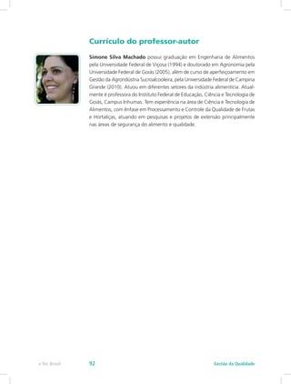 Currículo do professor-autor
Simone Silva Machado possui graduação em Engenharia de Alimentos
pela Universidade Federal de Viçosa (1994) e doutorado em Agronomia pela
Universidade Federal de Goiás (2005), além de curso de aperfeiçoamento em
Gestão da Agrondústria Sucroalcooleira, pela Universidade Federal de Campina
Grande (2010). Atuou em diferentes setores da indústria alimentícia. Atual-
mente é professora do Instituto Federal de Educação, Ciência e Tecnologia de
Goiás, Campus Inhumas. Tem experiência na área de Ciência e Tecnologia de
Alimentos, com ênfase em Processamento e Controle da Qualidade de Frutas
e Hortaliças, atuando em pesquisas e projetos de extensão principalmente
nas áreas de segurança do alimento e qualidade.
Gestão da Qualidadee-Tec Brasil 92
 