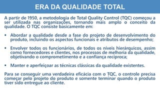 1
0
ERA DA QUALIDADE TOTAL
A partir de 1950, a metodologia de Total Quality Control (TQC) começou a
ser utilizada nas organizações, tornando mais amplo o conceito da
qualidade. O TQC consiste basicamente em:
 Abordar a qualidade desde a fase do projeto de desenvolvimento do
produto, incluindo os aspectos funcionais e atributos de desempenho;
 Envolver todos os funcionários, de todos os níveis hierárquicos, assim
como fornecedores e clientes, nos processos de melhoria da qualidade,
objetivando o comprometimento e a confiança recíproca;
 Manter e aperfeiçoar as técnicas clássicas da qualidade existentes.
Para se conseguir uma verdadeira eficácia com o TQC, o controle precisa
começar pelo projeto do produto e somente terminar quando o produto
tiver sido entregue ao cliente.
 