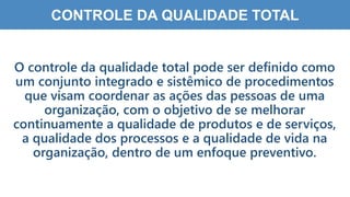 1
1
CONTROLE DA QUALIDADE TOTAL
O controle da qualidade total pode ser definido como
um conjunto integrado e sistêmico de procedimentos
que visam coordenar as ações das pessoas de uma
organização, com o objetivo de se melhorar
continuamente a qualidade de produtos e de serviços,
a qualidade dos processos e a qualidade de vida na
organização, dentro de um enfoque preventivo.
 