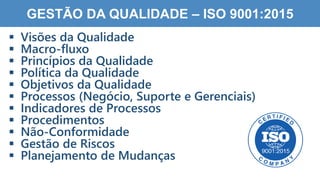 1
3
GESTÃO DA QUALIDADE – ISO 9001:2015
 Visões da Qualidade
 Macro-fluxo
 Princípios da Qualidade
 Política da Qualidade
 Objetivos da Qualidade
 Processos (Negócio, Suporte e Gerenciais)
 Indicadores de Processos
 Procedimentos
 Não-Conformidade
 Gestão de Riscos
 Planejamento de Mudanças
 