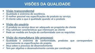1
4
VISÕES DA QUALIDADE
 Visão transcendental
 Qualidade é sinônimo de excelência.
 O melhor possível nas especificações do produto ou serviço.
 O cliente sabe o que é qualidade quando vê o produto
 Visão do usuário
 O produto ou serviço deve ser adequado ao propósito do cliente
 Visa satisfazer características que interessam ao cliente
 Pode ser medida em função da conformidade com os requisitos
 Visão da manufatura (do processo)
 Qualidade é sinônimo de conformidade, produtos que correspondam
precisamente às especificações de projeto.
 Atua sobre o processo de desenvolvimento
 Tem por objetivo o desenvolvimento correto por construção
 