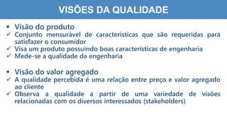 1
5
VISÕES DA QUALIDADE
 Visão do produto
 Conjunto mensurável de características que são requeridas para
satisfazer o consumidor
 Visa um produto possuindo boas características de engenharia
 Mede-se a qualidade da engenharia
 Visão do valor agregado
 A qualidade percebida é uma relação entre preço e valor agregado
ao cliente
 Observa a qualidade a partir de uma variedade de visões
relacionadas com os diversos interessados (stakeholders)
 