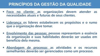 2
2
PRINCÍPIOS DA GESTÃO DA QUALIDADE
 Foco no cliente: as organizações devem atender as
necessidades atuais e futuras de seus clientes.
 Liderança: os lideres estabelecem os propósitos e o rumo
que a organização deve tomar.
 Envolvimento das pessoas: pessoas representam a essência
da organização e suas habilidades deverão ser usadas em
benefício dela mesma.
 Abordagem de processo: as atividades e os recursos
semelhantes deverão ser gerenciados como um processo.
 