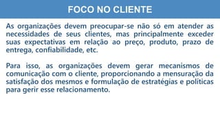 2
4
FOCO NO CLIENTE
As organizações devem preocupar-se não só em atender as
necessidades de seus clientes, mas principalmente exceder
suas expectativas em relação ao preço, produto, prazo de
entrega, confiabilidade, etc.
Para isso, as organizações devem gerar mecanismos de
comunicação com o cliente, proporcionando a mensuração da
satisfação dos mesmos e formulação de estratégias e políticas
para gerir esse relacionamento.
 