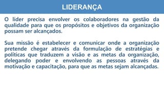 2
5
LIDERANÇA
O líder precisa envolver os colaboradores na gestão da
qualidade para que os propósitos e objetivos da organização
possam ser alcançados.
Sua missão é estabelecer e comunicar onde a organização
pretende chegar através da formulação de estratégias e
políticas que traduzem a visão e as metas da organização,
delegando poder e envolvendo as pessoas através da
motivação e capacitação, para que as metas sejam alcançadas.
 