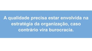 3
2
A qualidade precisa estar envolvida na
estratégia da organização, caso
contrário vira burocracia.
 