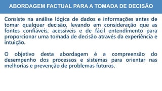 3
3
ABORDAGEM FACTUAL PARA A TOMADA DE DECISÃO
Consiste na análise lógica de dados e informações antes de
tomar qualquer decisão, levando em consideração que as
fontes confiáveis, acessíveis e de fácil entendimento para
proporcionar uma tomada de decisão através da experiência e
intuição.
O objetivo desta abordagem é a compreensão do
desempenho dos processos e sistemas para orientar nas
melhorias e prevenção de problemas futuros.
 