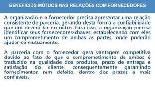 3
4
BENEFÍCIOS MÚTUOS NAS RELAÇÕES COM FORNECEDORES
A organização e o fornecedor precisa apresentar uma relação
consistente de parceria, gerando desta forma a confiabilidade
que um deverá ter no outro. Para isso, a organização precisa
identificar seus fornecedores-chaves, estabelecendo com eles
um comprometimento de ambas as partes, onde poderão
ajudar-se mutuamente.
A parceria com o fornecedor gera vantagem competitiva
devido ao fato de que o comprometimento de ambos é
traduzido na qualidade dos produtos, prazo de entrega e
satisfação do cliente, consequentemente garantindo
fornecimentos sem defeito, dentro dos prazos e mais
confiáveis.
 