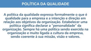 3
7
POLÍTICA DA QUALIDADE
A política da qualidade expressa formalmente o que é
qualidade para a empresa e a intenção e direção em
relação aos objetivos da organização. Estabelecer uma
política significa declarar a “personalidade” da
organização. Sempre há uma política sendo exercida na
organização e muito ligada a cultura da empresa,
sendo coerente à sua missão, visão e valores.
 